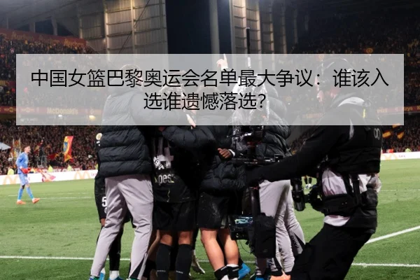 中国女篮巴黎奥运会名单最大争议：谁该入选谁遗憾落选？